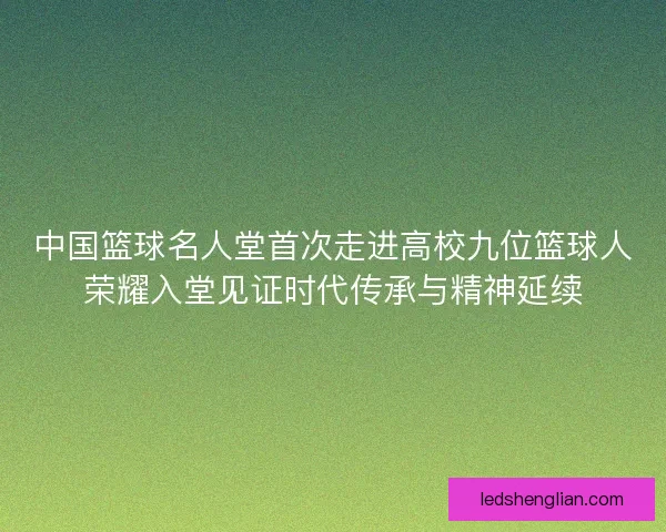 中国篮球名人堂首次走进高校九位篮球人荣耀入堂见证时代传承与精神延续
