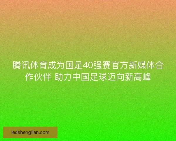 腾讯体育成为国足40强赛官方新媒体合作伙伴 助力中国足球迈向新高峰