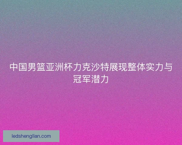 中国男篮亚洲杯力克沙特展现整体实力与冠军潜力 中国男篮亚洲杯力克沙特展现整体实力与冠军潜力