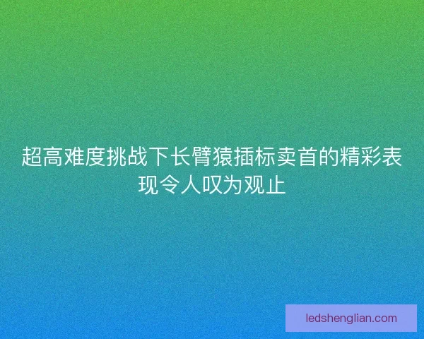 超高难度挑战下长臂猿插标卖首的精彩表现令人叹为观止