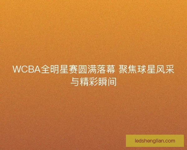 WCBA全明星赛圆满落幕 聚焦球星风采与精彩瞬间