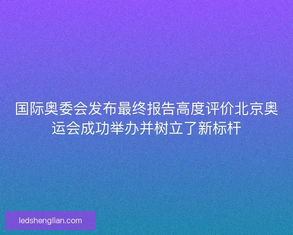 国际奥委会发布最终报告高度评价北京奥运会成功举办并树立了新标杆