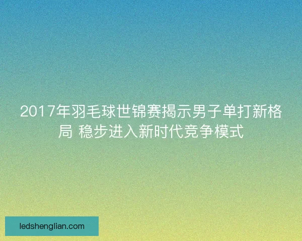 2017年羽毛球世锦赛揭示男子单打新格局 稳步进入新时代竞争模式