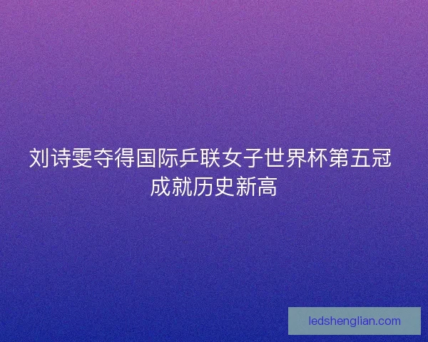 刘诗雯夺得国际乒联女子世界杯第五冠 成就历史新高