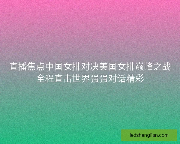 直播焦点中国女排对决美国女排巅峰之战全程直击世界强强对话精彩