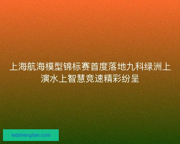 上海航海模型锦标赛首度落地九科绿洲上演水上智慧竞速精彩纷呈