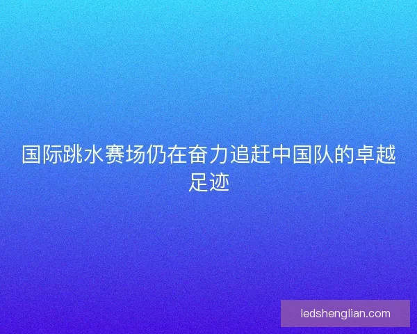 国际跳水赛场仍在奋力追赶中国队的卓越足迹 国际跳水赛场仍在奋力追赶中国队的卓越足迹