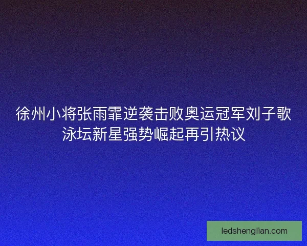 徐州小将张雨霏逆袭击败奥运冠军刘子歌泳坛新星强势崛起再引热议