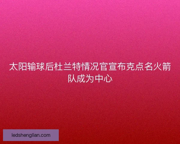 太阳输球后杜兰特情况官宣布克点名火箭队成为中心 太阳输球后杜兰特情况官宣布克点名火箭队成为中心