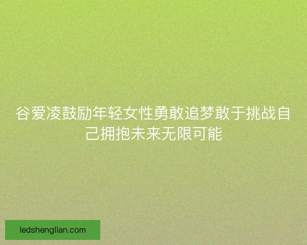 谷爱凌鼓励年轻女性勇敢追梦敢于挑战自己拥抱未来无限可能 谷爱凌鼓励年轻女性勇敢追梦敢于挑战自己拥抱未来无限可能