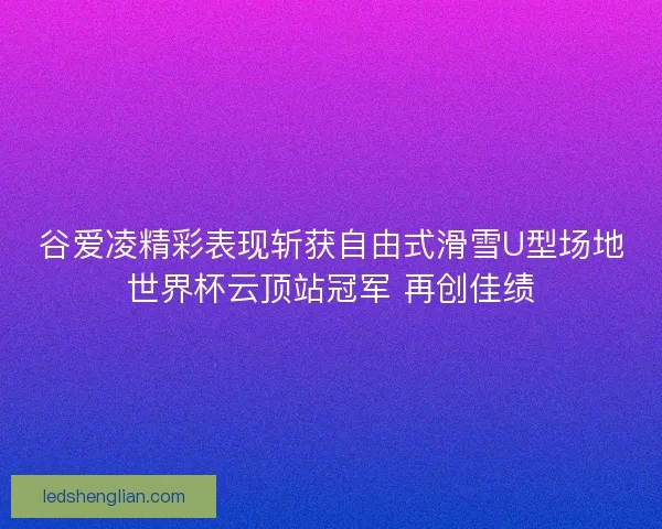 谷爱凌精彩表现斩获自由式滑雪U型场地世界杯云顶站冠军 再创佳绩