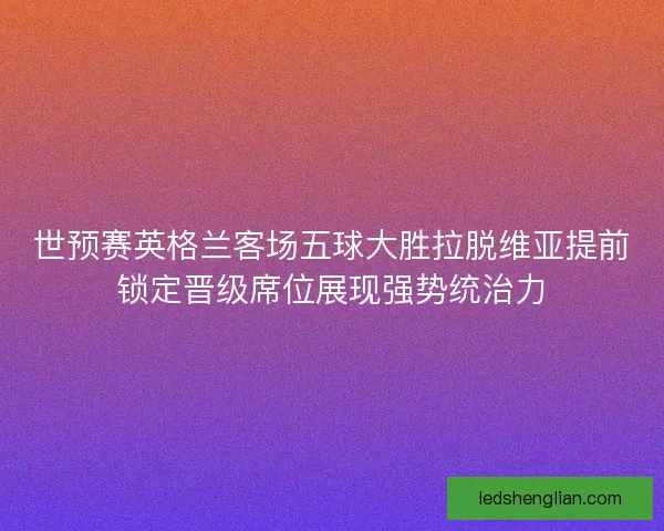 世预赛英格兰客场五球大胜拉脱维亚提前锁定晋级席位展现强势统治力