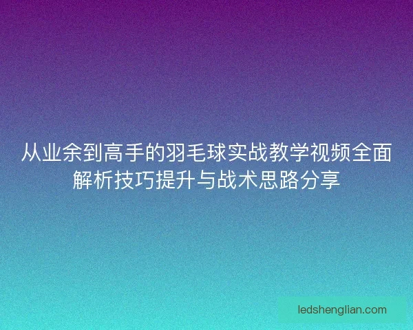 从业余到高手的羽毛球实战教学视频全面解析技巧提升与战术思路分享 从业余到高手的羽毛球实战教学视频全面解析技巧提升与战术思路分享