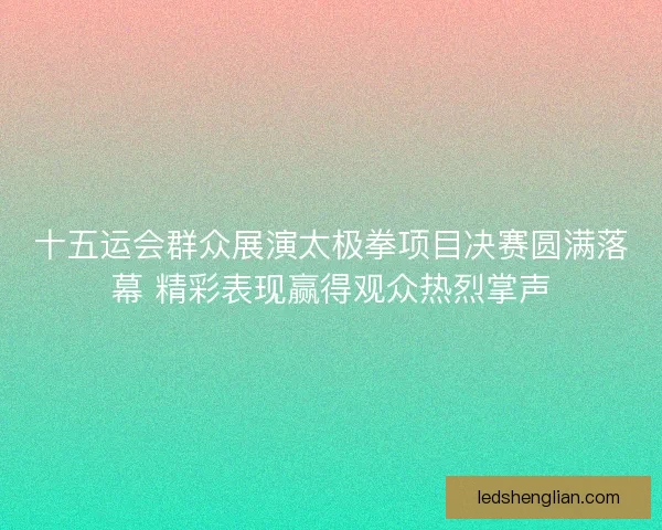 十五运会群众展演太极拳项目决赛圆满落幕 精彩表现赢得观众热烈掌声